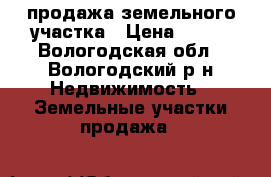 продажа земельного участка › Цена ­ 500 - Вологодская обл., Вологодский р-н Недвижимость » Земельные участки продажа   